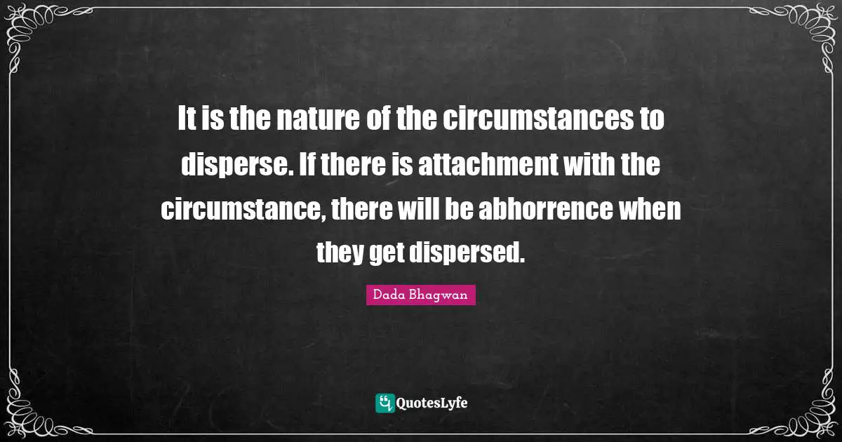 It is the nature of the circumstances to disperse. If there is attachment with the circumstance, there will be abhorrence when they get dispersed.