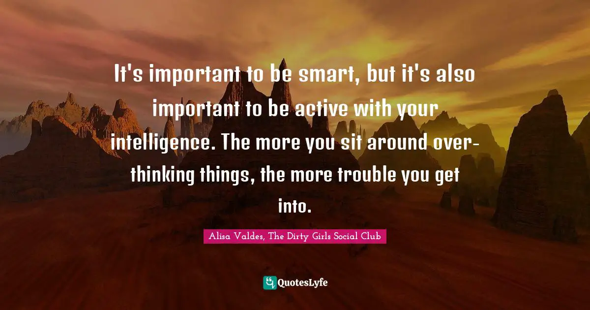 It's important to be smart, but it's also important to be active with your intelligence. The more you sit around over-thinking things, the more trouble you get into.