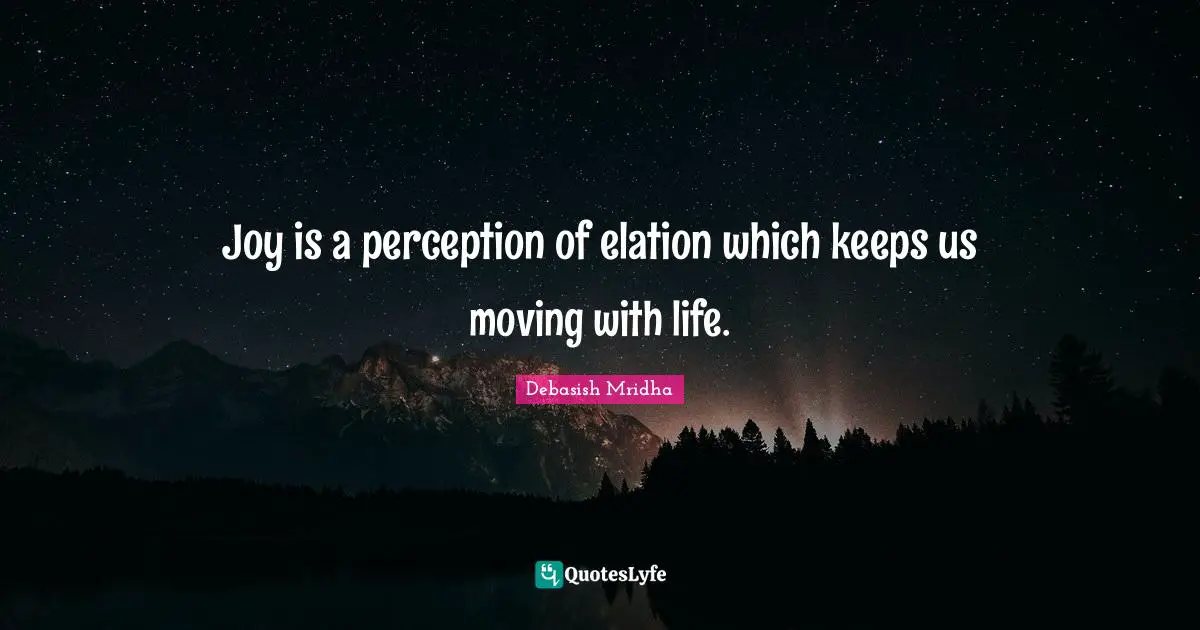 Joy is a perception of elation which keeps us moving with life.