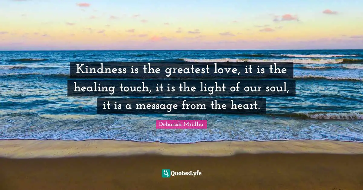 Kindness is the greatest love, it is the healing touch, it is the light of our soul, it is a message from the heart.
