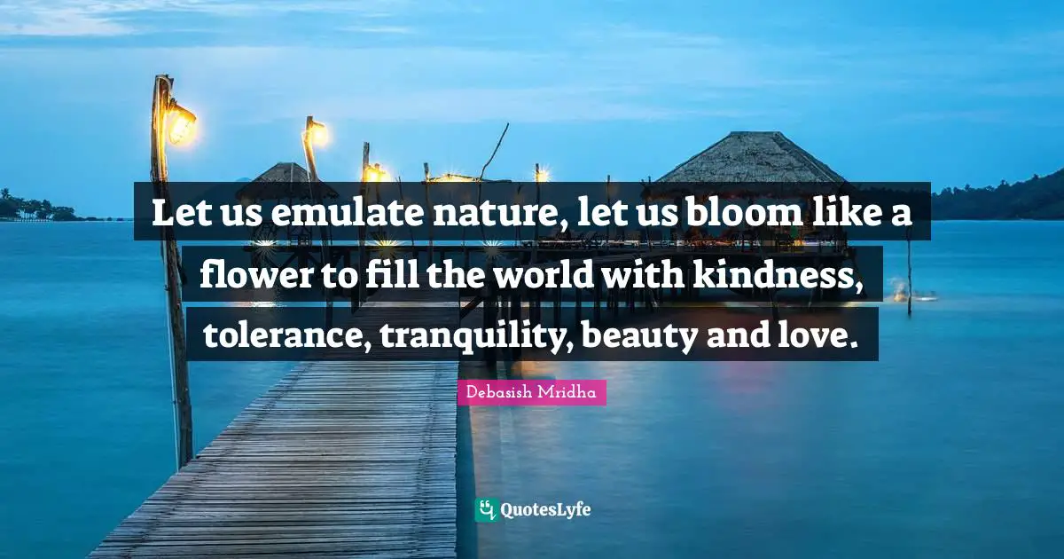Let us emulate nature, let us bloom like a flower to fill the world with kindness, tolerance, tranquility, beauty and love.