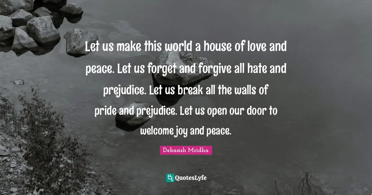 Let us make this world a house of love and peace. Let us forget and forgive all hate and prejudice. Let us break all the walls of pride and prejudice. Let us open our door to welcome joy and peace.