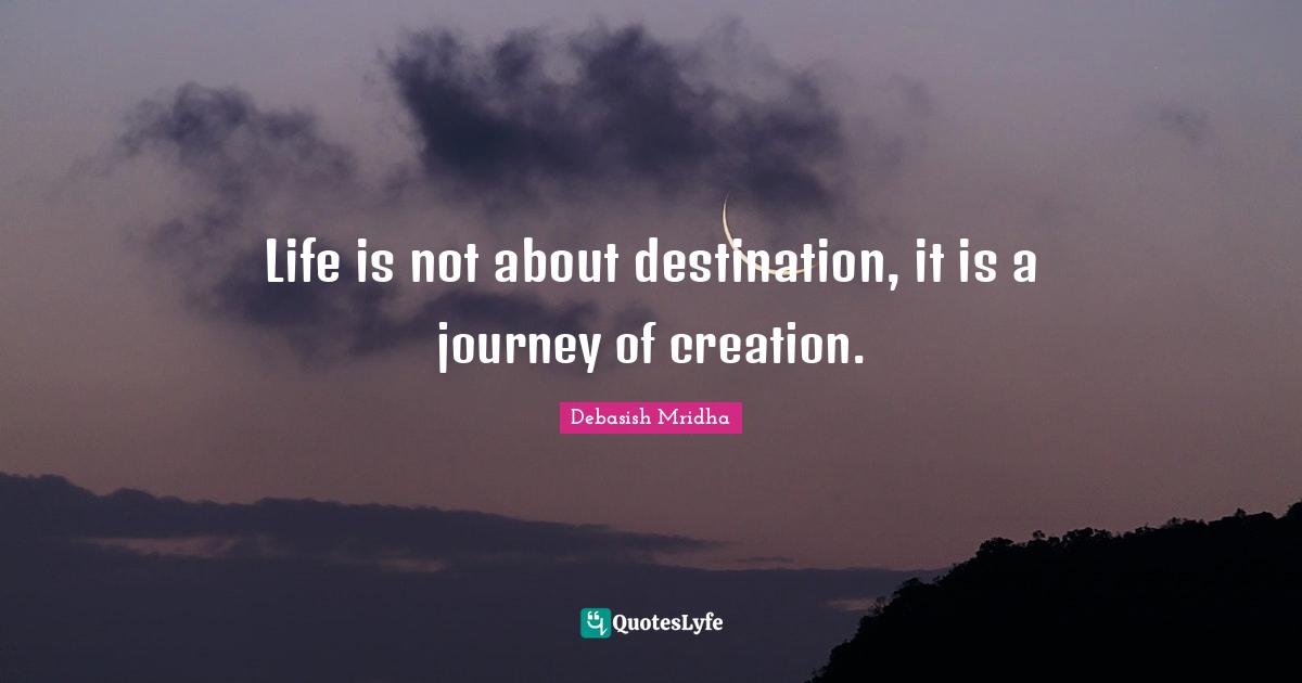 Life is not about destination, it is a journey of creation.