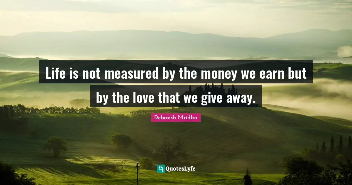 Life is not measured by the money we earn but by the love that we give away.