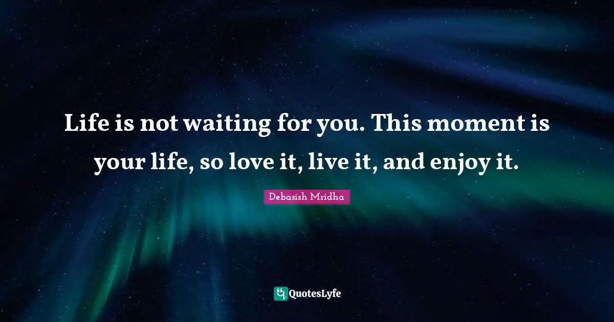 Life is not waiting for you. This moment is your life, so love it, live it, and enjoy it.