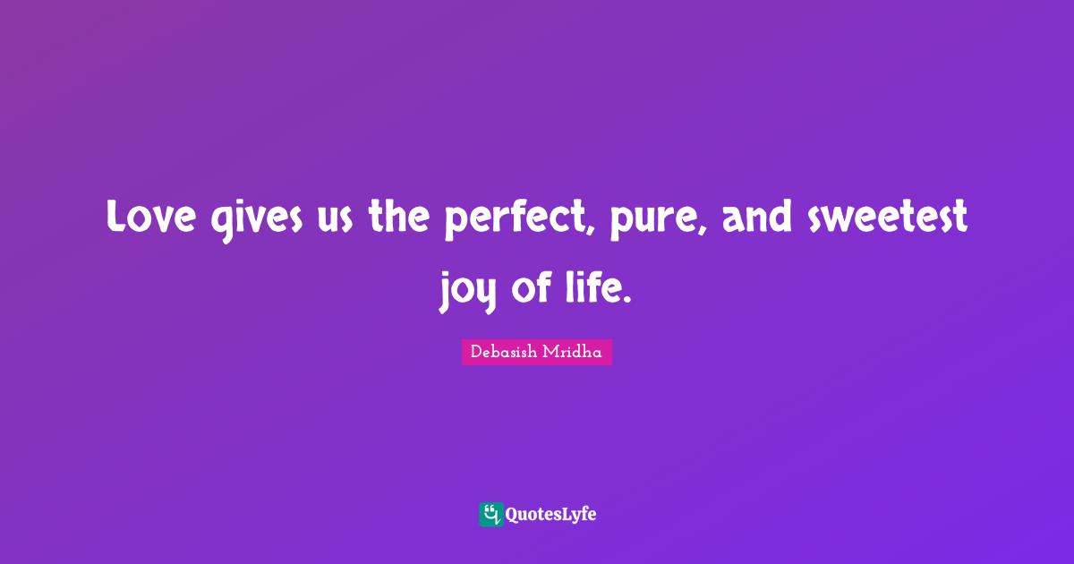 Love gives us the perfect, pure, and sweetest joy of life.