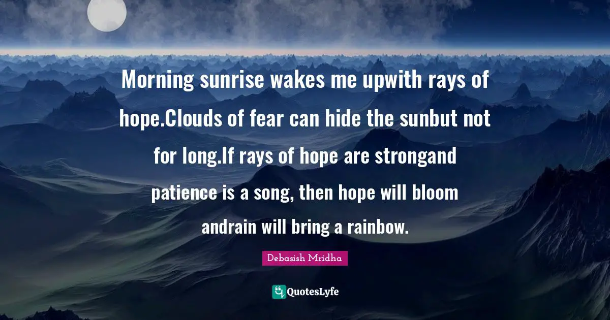 Morning sunrise wakes me upwith rays of hope.Clouds of fear can hide the sunbut not for long.If rays of hope are strongand patience is a song, then hope will bloom andrain will bring a rainbow.