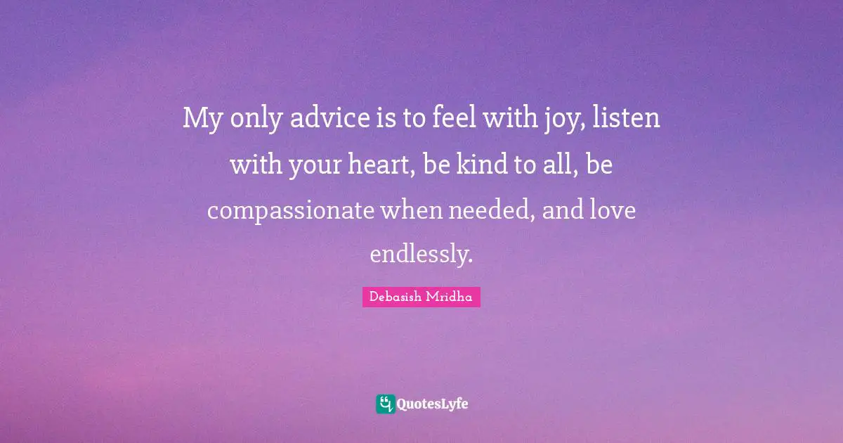 My only advice is to feel with joy, listen with your heart, be kind to all, be compassionate when needed, and love endlessly.