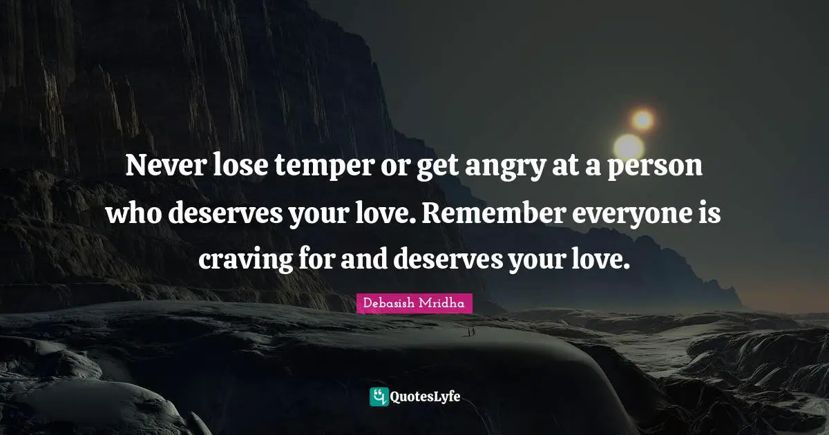 Never lose temper or get angry at a person who deserves your love. Remember everyone is craving for and deserves your love.