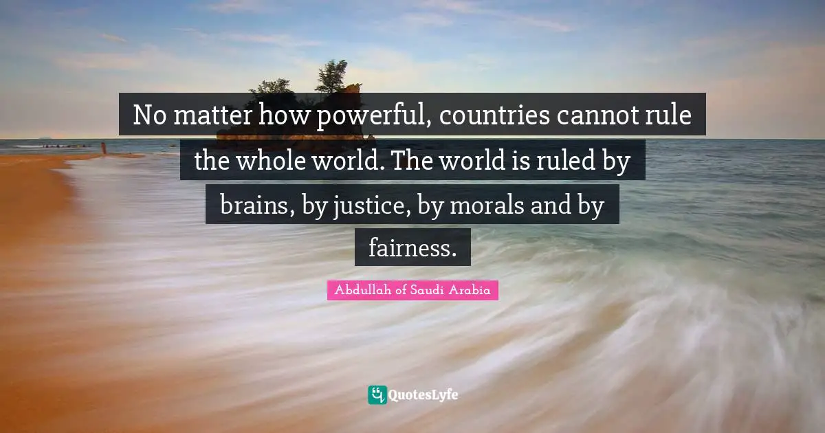 No matter how powerful, countries cannot rule the whole world. The world is ruled by brains, by justice, by morals and by fairness.
