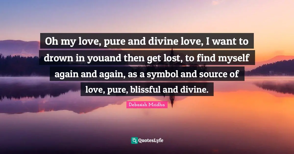 Oh my love, pure and divine love, I want to drown in youand then get lost, to find myself again and again, as a symbol and source of love, pure, blissful and divine.