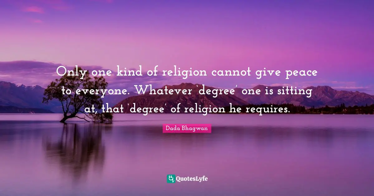 Only one kind of religion cannot give peace to everyone. Whatever ‘degree’ one is sitting at, that ‘degree’ of religion he requires.