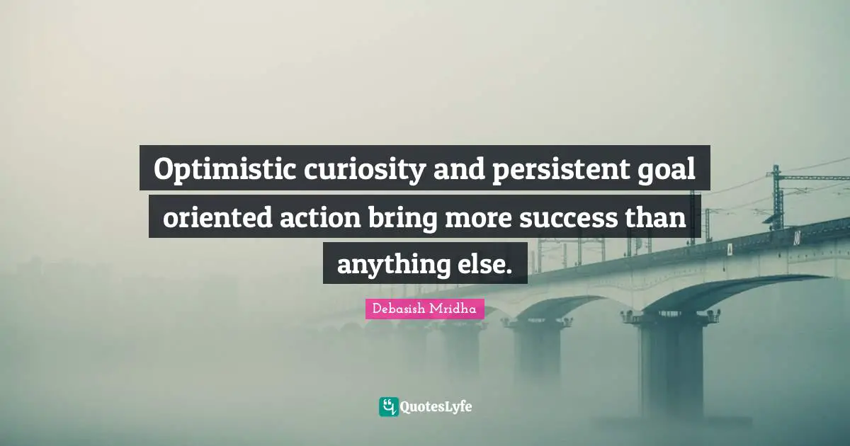 Optimistic curiosity and persistent goal oriented action bring more success than anything else.