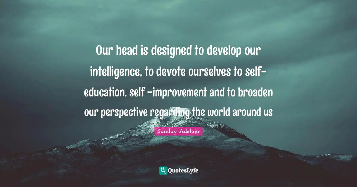 Our head is designed to develop our intelligence, to devote ourselves to self- education, self -improvement and to broaden our perspective regarding the world around us