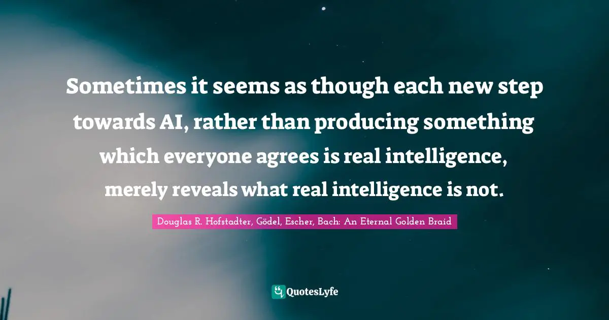 Sometimes it seems as though each new step towards AI, rather than producing something which everyone agrees is real intelligence, merely reveals what real intelligence is not.