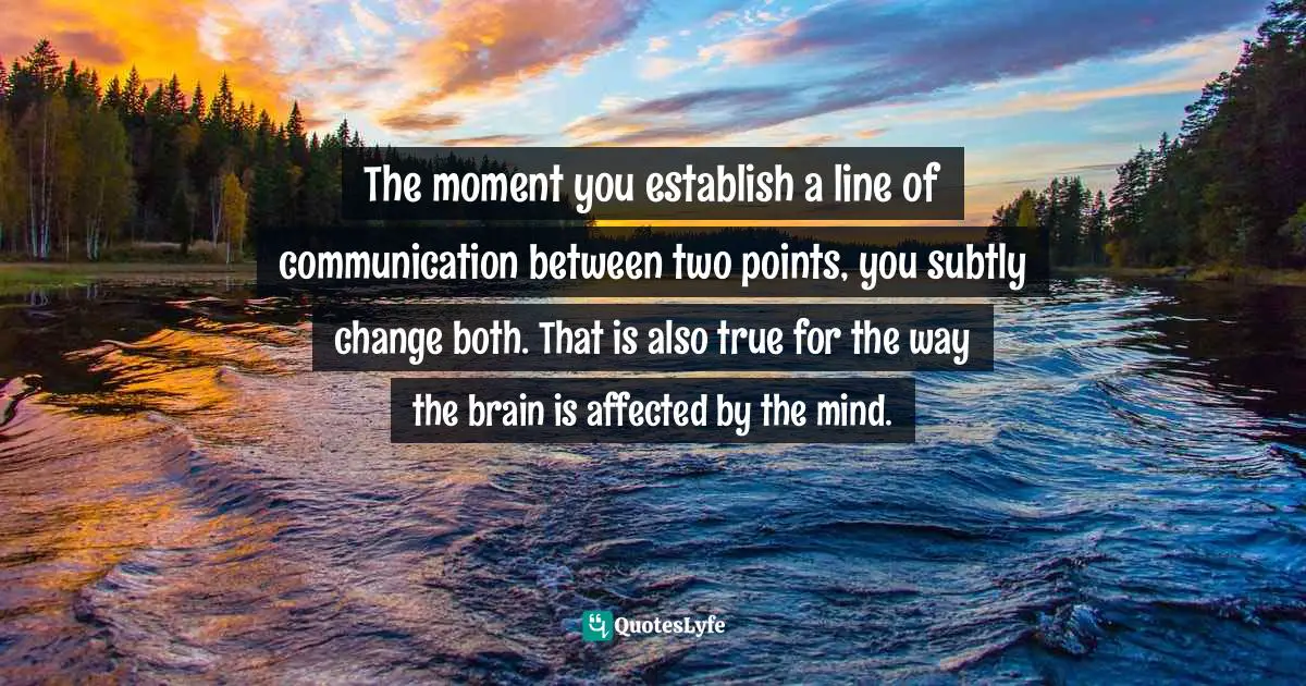 The moment you establish a line of communication between two points, you subtly change both. That is also true for the way the brain is affected by the mind.