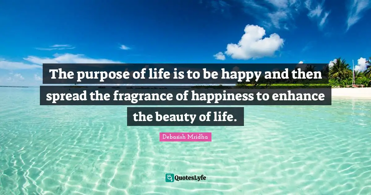 The purpose of life is to be happy and then spread the fragrance of happiness to enhance the beauty of life.
