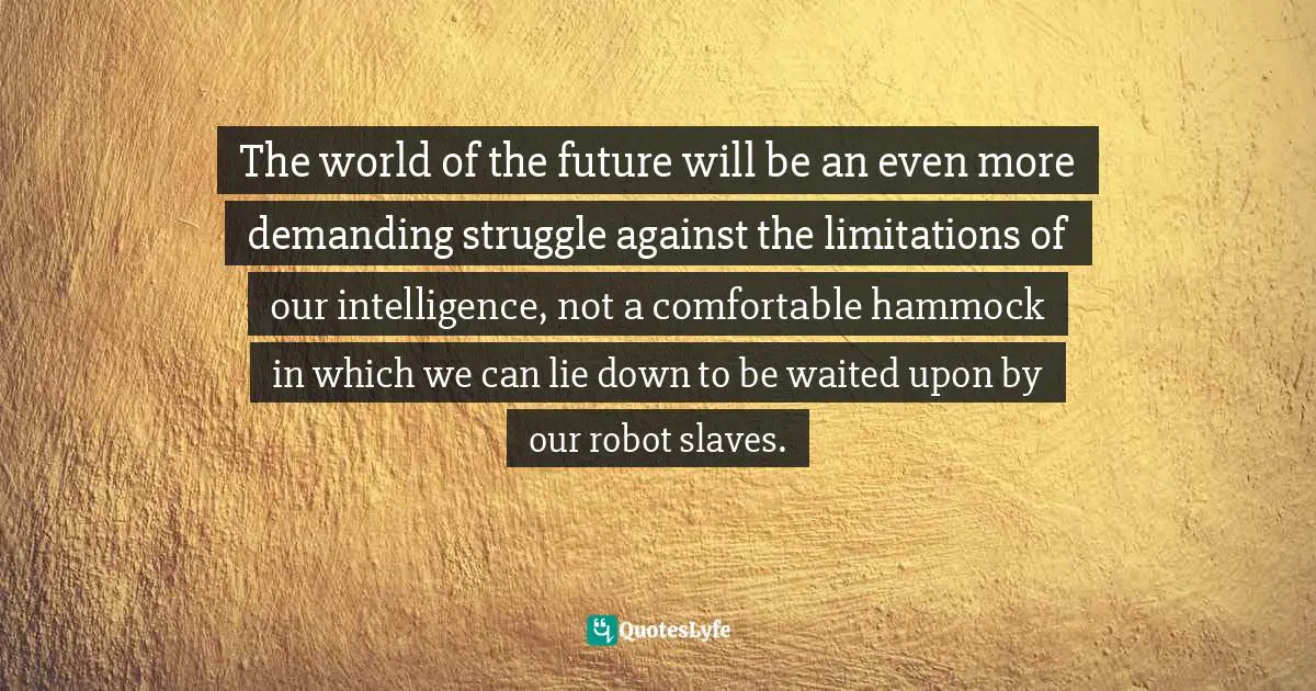 The world of the future will be an even more demanding struggle against the limitations of our intelligence, not a comfortable hammock in which we can lie down to be waited upon by our robot slaves.