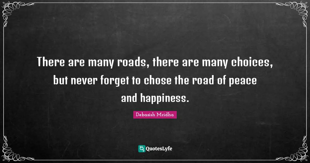 There are many roads, there are many choices, but never forget to chose the road of peace and happiness.