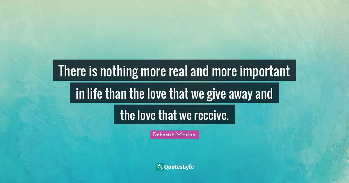 There is nothing more real and more important in life than the love that we give away and the love that we receive.