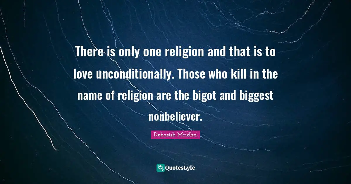 There is only one religion and that is to love unconditionally. Those who kill in the name of religion are the bigot and biggest nonbeliever.