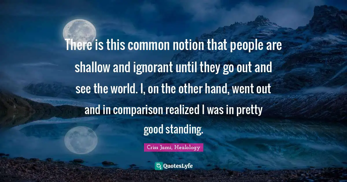 Criss Jami, Healology Quotes: There is this common notion that people are shallow and ignorant until they go out and see the world. I, on the other hand, went out and in comparison realized I was in pretty good standing.
