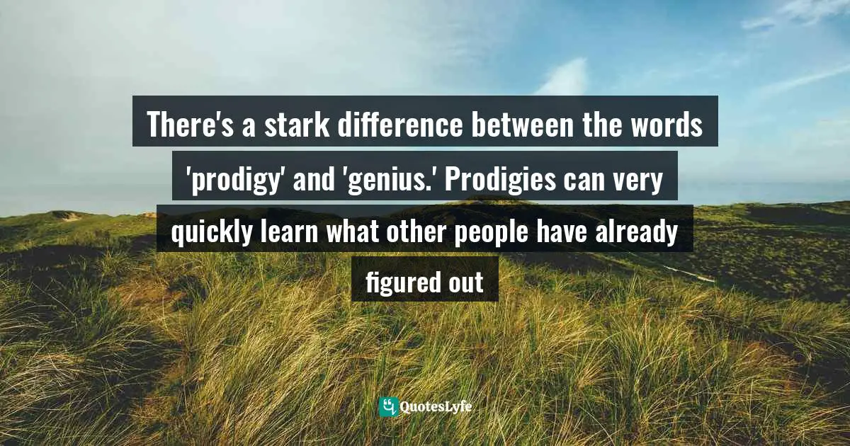 There's a stark difference between the words 'prodigy' and 'genius.' Prodigies can very quickly learn what other people have already figured out