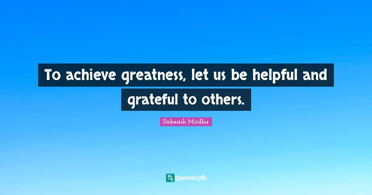 To achieve greatness, let us be helpful and grateful to others.