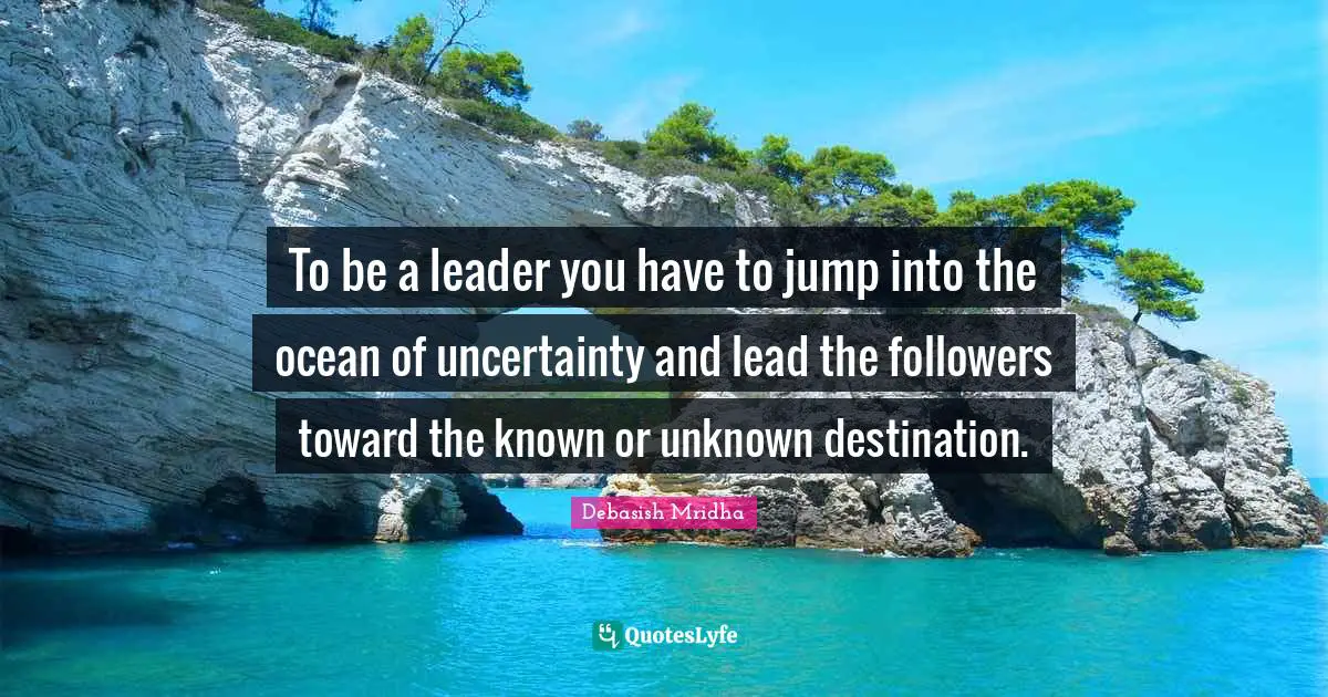 To be a leader you have to jump into the ocean of uncertainty and lead the followers toward the known or unknown destination.