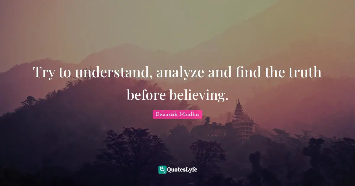 Try to understand, analyze and find the truth before believing.