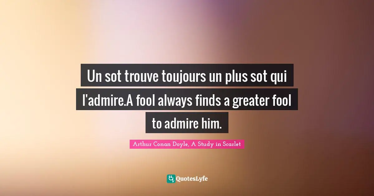 Un sot trouve toujours un plus sot qui l'admire.A fool always finds a greater fool to admire him.