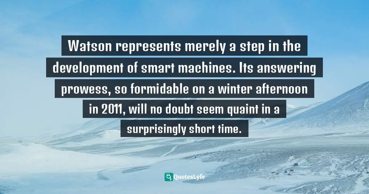 Watson represents merely a step in the development of smart machines. Its answering prowess, so formidable on a winter afternoon in 2011, will no doubt seem quaint in a surprisingly short time.