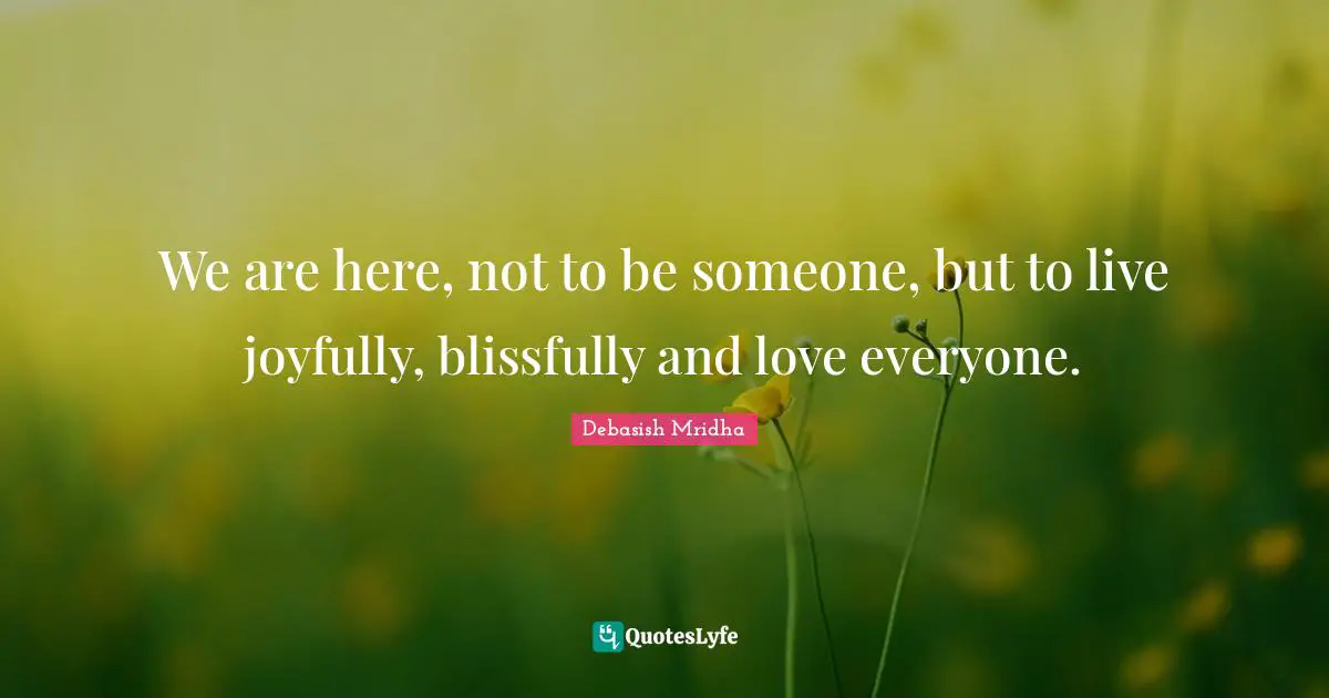 We are here, not to be someone, but to live joyfully, blissfully and love everyone.