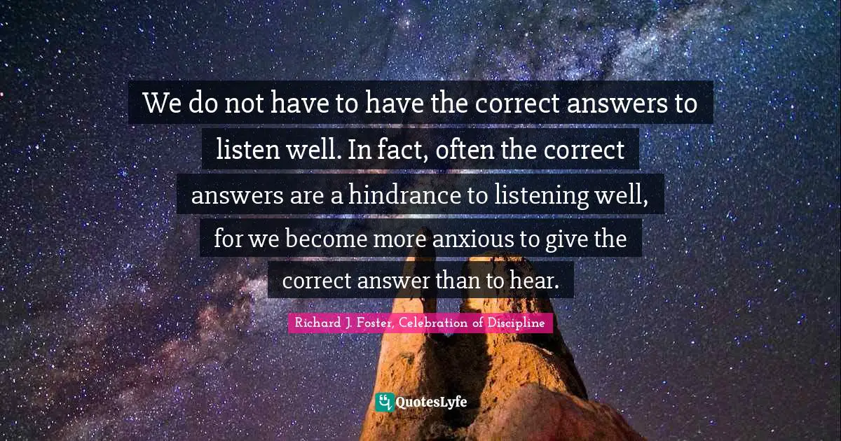 We do not have to have the correct answers to listen well. In fact, often the correct answers are a hindrance to listening well, for we become more anxious to give the correct answer than to hear.