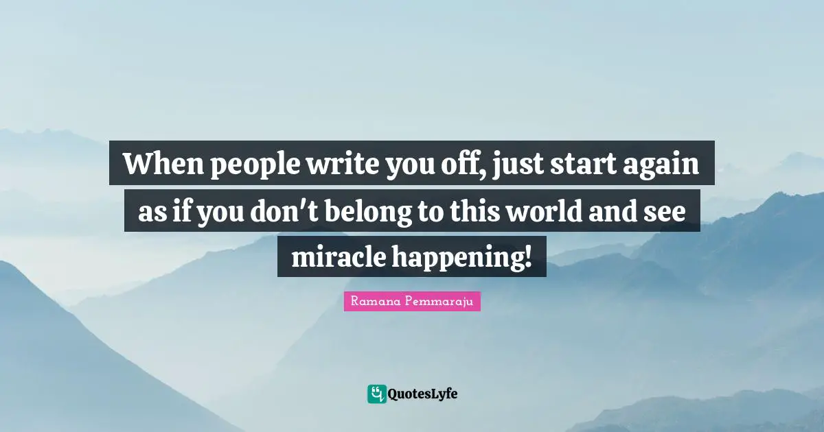 When people write you off, just start again as if you don't belong to this world and see miracle happening!