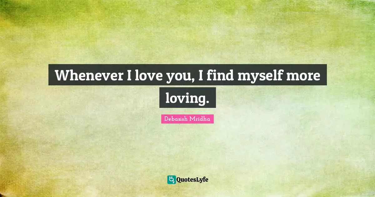Whenever I love you, I find myself more loving.