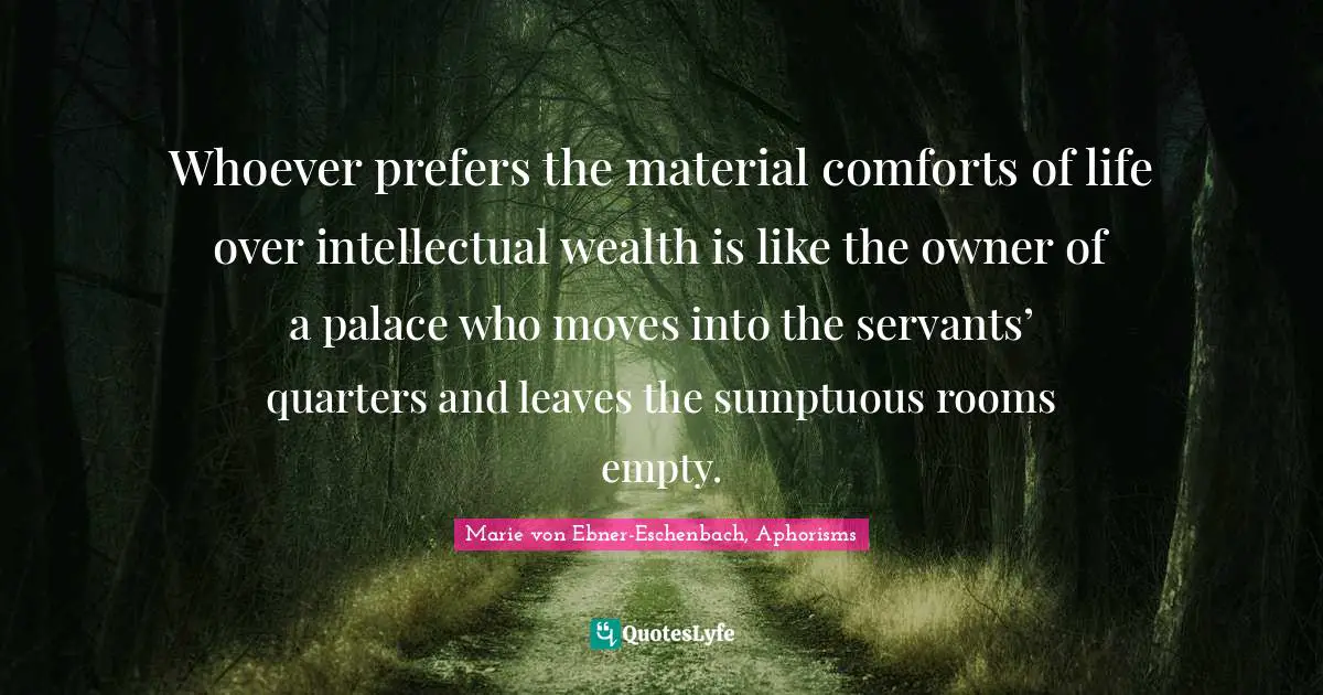 Whoever prefers the material comforts of life over intellectual wealth is like the owner of a palace who moves into the servants’ quarters and leaves the sumptuous rooms empty.
