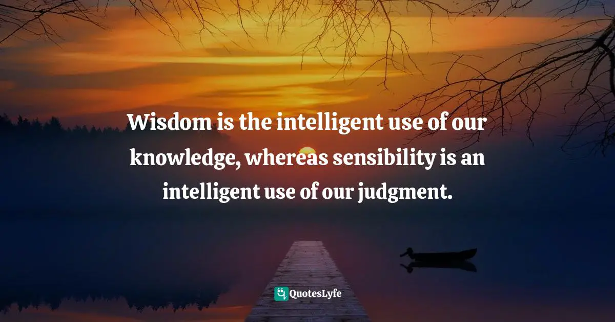 Wisdom is the intelligent use of our knowledge, whereas sensibility is an intelligent use of our judgment.