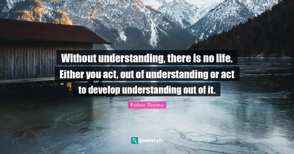 Without understanding, there is no life. Either you act, out of understanding or act to develop understanding out of it.
