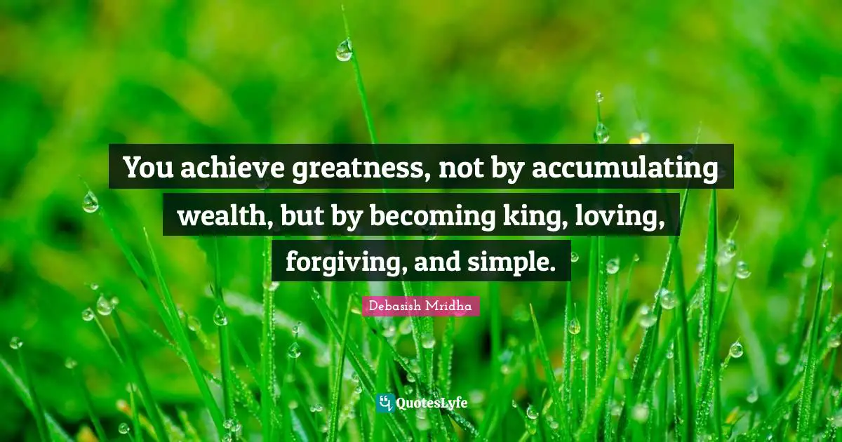 You achieve greatness, not by accumulating wealth, but by becoming king, loving, forgiving, and simple.