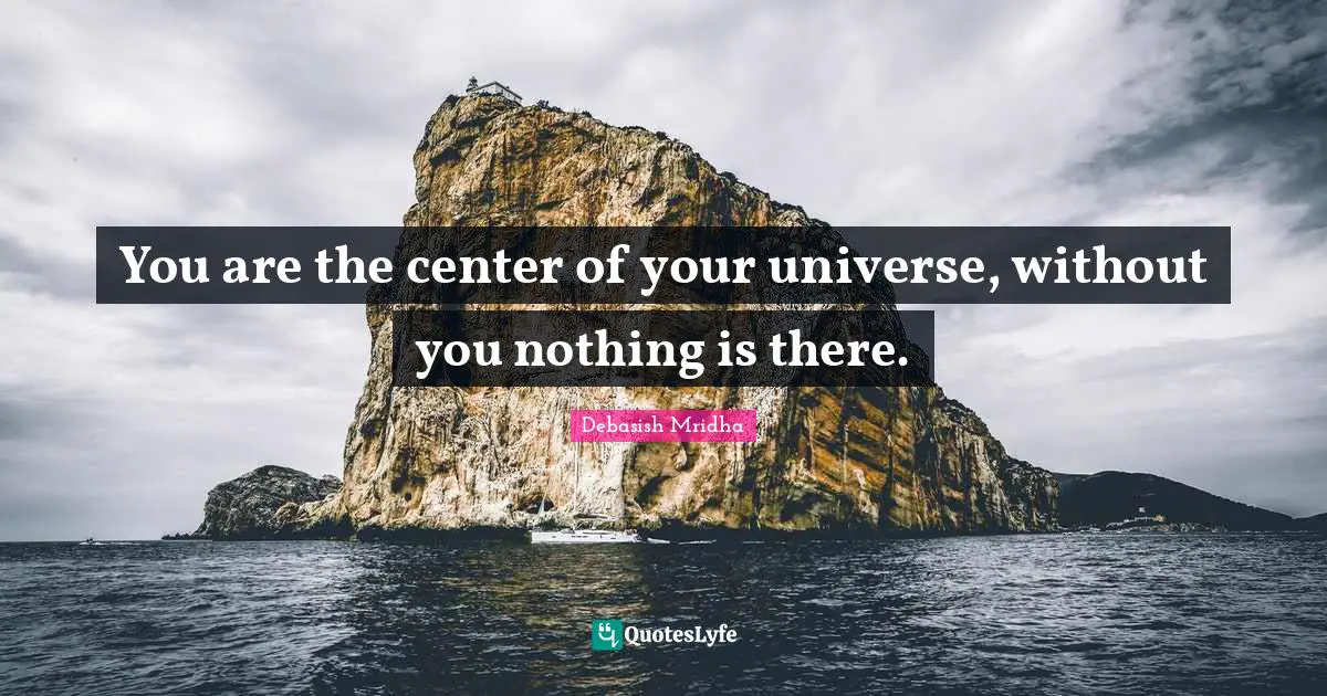You are the center of your universe, without you nothing is there.