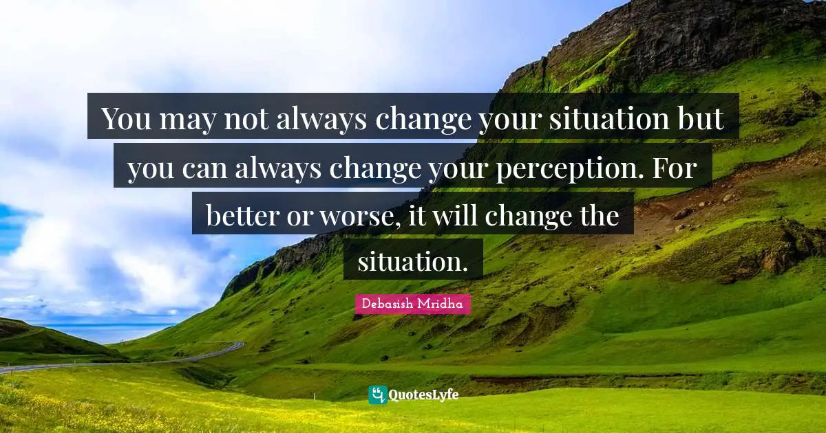 You may not always change your situation but you can always change your perception. For better or worse, it will change the situation.