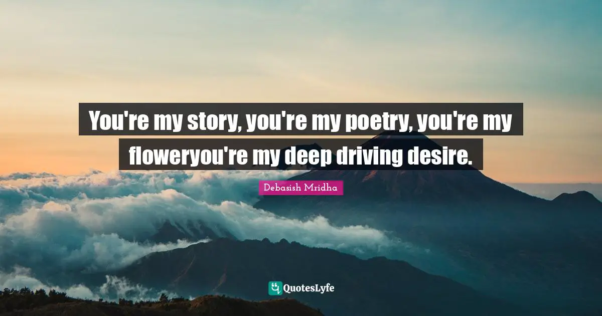 You're my story, you're my poetry, you're my floweryou're my deep driving desire.