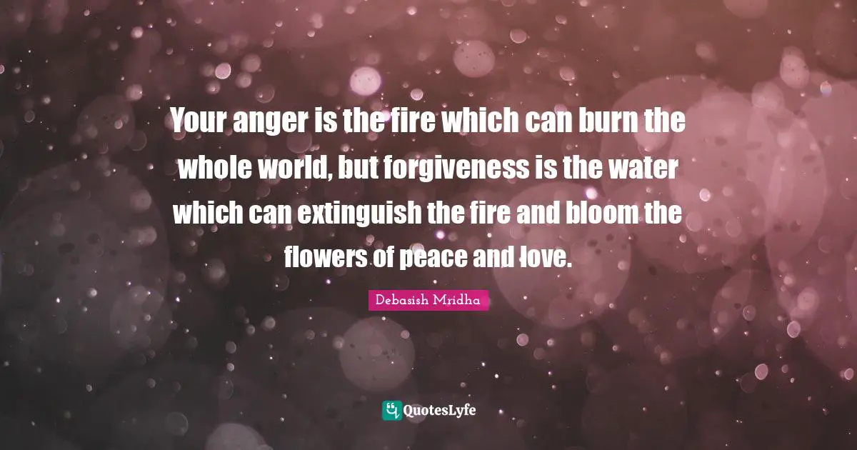 Your anger is the fire which can burn the whole world, but forgiveness is the water which can extinguish the fire and bloom the flowers of peace and love.