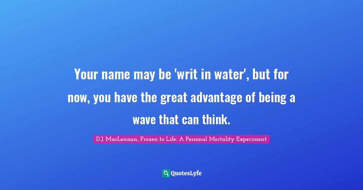 Your name may be 'writ in water', but for now, you have the great advantage of being a wave that can think.