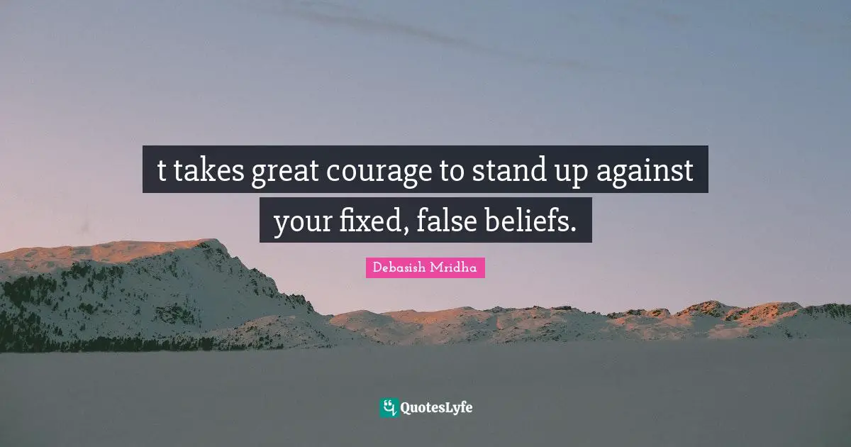 t takes great courage to stand up against your fixed, false beliefs.