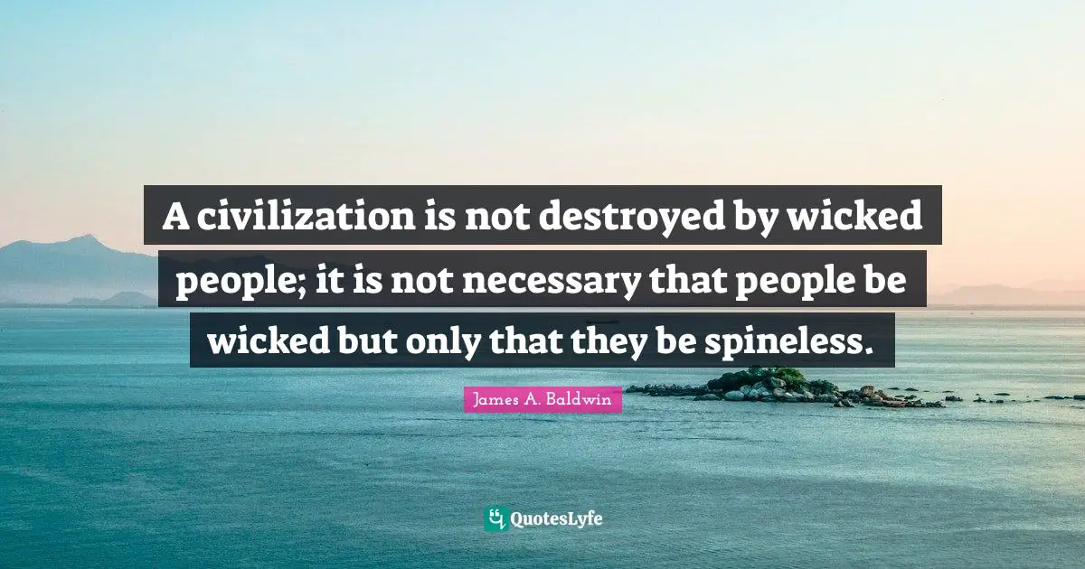 James A. Baldwin Quotes: "A civilization is not destroyed by wicked people; it is not necessary that people be wicked but only that they be spineless."
