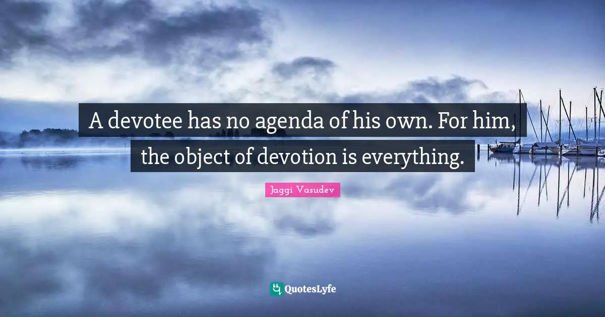 A devotee has no agenda of his own. For him, the object of devotion is everything.