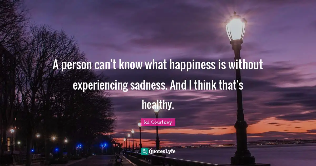 A person can't know what happiness is without experiencing sadness. And I think that's healthy.