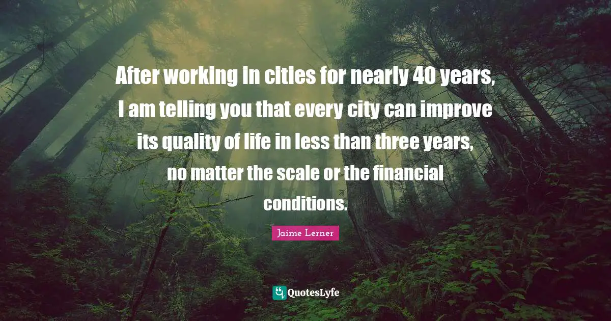 Jaime Lerner Quotes: "After working in cities for nearly 40 years, I am telling you that every city can improve its quality of life in less than three years, no matter the scale or the financial conditions."